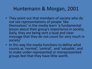 Huntemann & Morgan, 2001 
• They point out that members of society who do 
not see representations of people ‘like 
themselves’ in the media learn ‘a fundamental 
lesson about their group’s importance in society. 
Daily, they are being sent a loud and clear 
message that they do not count for very much in 
society’ 
• In this way the media functions to define what 
counts as ‘normal’, ‘central’, and ‘valuable’, and 
to make under-represented or misrepresented 
groups feel that they have little worth. 
 
