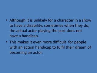 • Although it is unlikely for a character in a show 
to have a disability, sometimes when they do, 
the actual actor playing the part does not 
have a handicap. 
• This makes it even more difficult for people 
with an actual handicap to fulfil their dream of 
becoming an actor. 
 