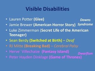 Visible Disabilities 
• Lauren Potter (Glee) 
• Jamie Brewer (American Horror Story) 
• Luke Zimmerman (Secret Life of the American 
Teenager) 
• Sean Berdy (Switched at Birth) – Deaf 
• RJ Mitte (Breaking Bad) – Cerebral Palsy 
• Herve` Villechaize (Fantasy Island) 
• Peter Hayden Dinklage (Game of Thrones) 
Downs 
Syndrome 
Dwarfism 
 