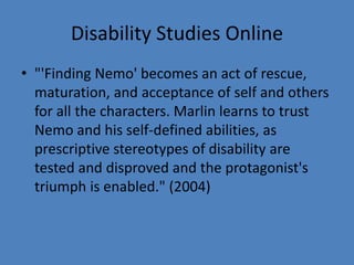 Disability Studies Online 
• "'Finding Nemo' becomes an act of rescue, 
maturation, and acceptance of self and others 
for all the characters. Marlin learns to trust 
Nemo and his self-defined abilities, as 
prescriptive stereotypes of disability are 
tested and disproved and the protagonist's 
triumph is enabled." (2004) 
 