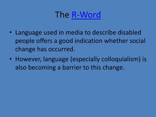 The R-Word 
• Language used in media to describe disabled 
people offers a good indication whether social 
change has occurred. 
• However, language (especially colloquialism) is 
also becoming a barrier to this change. 
 