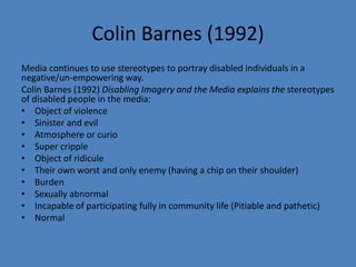 Colin Barnes (1992) 
Media continues to use stereotypes to portray disabled individuals in a 
negative/un-empowering way. 
Colin Barnes (1992) Disabling Imagery and the Media explains the stereotypes 
of disabled people in the media: 
• Object of violence 
• Sinister and evil 
• Atmosphere or curio 
• Super cripple 
• Object of ridicule 
• Their own worst and only enemy (having a chip on their shoulder) 
• Burden 
• Sexually abnormal 
• Incapable of participating fully in community life (Pitiable and pathetic) 
• Normal 
 
