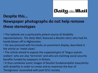 Despite this… 
Newspaper photographs do not help remove 
these stereotypes 
• The tabloids are a particularly potent source of disability 
representations. The Daily Mail, featured a Muslim cleric who had his 
hands blown off in Afghanistan. 
• He was pictured with his hooks on prominent display, described in 
the article as ‘metal claws’. 
• The article aimed to expose the supposed glut of ‘bogus asylum 
seekers’ who are also ‘terrorists’ and who are claiming social security 
benefits funded by taxpayers in Britain. 
• It thus combines iconic images of Muslim fundamentalist masculinity 
with disability in order to create and to maximise the fear of 
‘foreignness’ associated with post 9/11 society. 
 