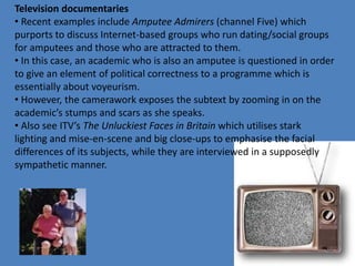 Television documentaries 
• Recent examples include Amputee Admirers (channel Five) which 
purports to discuss Internet-based groups who run dating/social groups 
for amputees and those who are attracted to them. 
• In this case, an academic who is also an amputee is questioned in order 
to give an element of political correctness to a programme which is 
essentially about voyeurism. 
• However, the camerawork exposes the subtext by zooming in on the 
academic’s stumps and scars as she speaks. 
• Also see ITV’s The Unluckiest Faces in Britain which utilises stark 
lighting and mise-en-scene and big close-ups to emphasise the facial 
differences of its subjects, while they are interviewed in a supposedly 
sympathetic manner. 
 