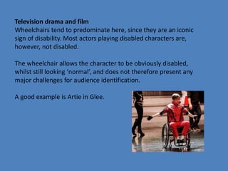 Television drama and film 
Wheelchairs tend to predominate here, since they are an iconic 
sign of disability. Most actors playing disabled characters are, 
however, not disabled. 
The wheelchair allows the character to be obviously disabled, 
whilst still looking ‘normal’, and does not therefore present any 
major challenges for audience identification. 
A good example is Artie in Glee. 
 