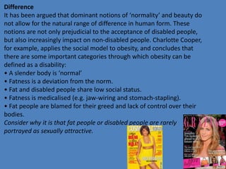 Difference 
It has been argued that dominant notions of ‘normality’ and beauty do 
not allow for the natural range of difference in human form. These 
notions are not only prejudicial to the acceptance of disabled people, 
but also increasingly impact on non-disabled people. Charlotte Cooper, 
for example, applies the social model to obesity, and concludes that 
there are some important categories through which obesity can be 
defined as a disability: 
• A slender body is ‘normal’ 
• Fatness is a deviation from the norm. 
• Fat and disabled people share low social status. 
• Fatness is medicalised (e.g. jaw-wiring and stomach-stapling). 
• Fat people are blamed for their greed and lack of control over their 
bodies. 
Consider why it is that fat people or disabled people are rarely 
portrayed as sexually attractive. 
 