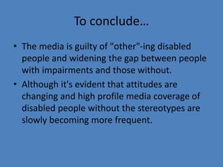 To conclude… 
• The media is guilty of "other"-ing disabled 
people and widening the gap between people 
with impairments and those without. 
• Although it's evident that attitudes are 
changing and high profile media coverage of 
disabled people without the stereotypes are 
slowly becoming more frequent. 
