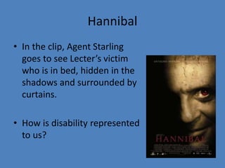 Hannibal 
• In the clip, Agent Starling 
goes to see Lecter’s victim 
who is in bed, hidden in the 
shadows and surrounded by 
curtains. 
• How is disability represented 
to us? 
 