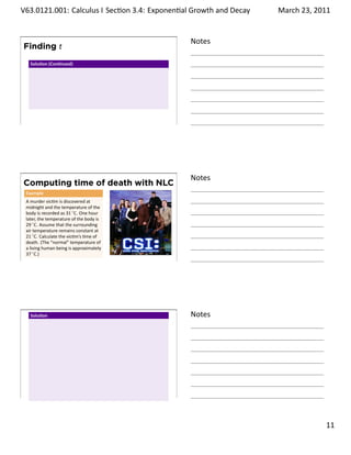 .   V63.0121.001: Calculus I Sec on 3.4: Exponen al Growth and. Decay
    .                                                                   March 23, 2011


                                                    Notes
        Finding t
          Solu on (Con nued)




    .
                                                    .




                                                    Notes
        Computing time of death with NLC
        Example
        A murder vic m is discovered at
        midnight and the temperature of the
        body is recorded as 31 ◦ C. One hour
        later, the temperature of the body is
        29 ◦ C. Assume that the surrounding
        air temperature remains constant at
        21 ◦ C. Calculate the vic m’s me of
        death. (The “normal” temperature of
        a living human being is approximately
        37 ◦ C.)
    .
                                                    .




          Solu on                                   Notes




    .
                                                    .

                                                                                  . 11
.
 