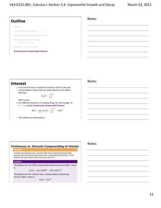 .   V63.0121.001: Calculus I Sec on 3.4: Exponen al Growth and. Decay
    .                                                                                            March 23, 2011


                                                                                         Notes
        Outline
          Recall
          The diﬀeren al equa on y′ = ky
          Modeling simple popula on growth
          Modeling radioac ve decay
            Carbon-14 Da ng
          Newton’s Law of Cooling
          Con nuously Compounded Interest

    .
                                                                                         .




                                                                                         Notes
        Interest
               If an account has an compound interest rate of r per year
               compounded n mes, then an ini al deposit of A0 dollars
               becomes                    (    r )nt
                                        A0 1 +
                                               n
               a er t years.
               For diﬀerent amounts of compounding, this will change. As
               n → ∞, we get con nously compounded interest
                                            (    r )nt
                              A(t) = lim A0 1 +        = A0 ert .
                                     n→∞         n

               Thus dollars are like bacteria.
    .
                                                                                         .




                                                                                         Notes
        Continuous vs. Discrete Compounding of interest
          Example
          Consider two bank accounts: one with 10% annual interested compounded
          quarterly and one with annual interest rate r compunded con nuously. If they
          produce the same balance a er every year, what is r?

          Solu on
          The balance for the 10% compounded quarterly account a er t years
          is
                           A1 (t) = A0 (1.025)4t = P((1.025)4 )t
          The balance for the interest rate r compounded con nuously
          account a er t years is
                                      A2 (t) = A0 ert
    .
                                                                                         .

                                                                                                           . 12
.
 