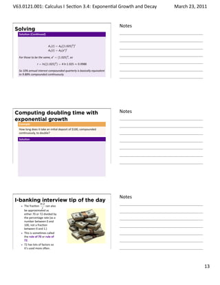 .   V63.0121.001: Calculus I Sec on 3.4: Exponen al Growth and. Decay
    .                                                                                  March 23, 2011


                                                                               Notes
        Solving
         Solu on (Con nued)


                                 A1 (t) = A0 ((1.025)4 )t
                                 A2 (t) = A0 (er )t

         For those to be the same, er = (1.025)4 , so

                       r = ln((1.025)4 ) = 4 ln 1.025 ≈ 0.0988

         So 10% annual interest compounded quarterly is basically equivalent
         to 9.88% compounded con nuously.
    .
                                                                               .




        Computing doubling time with                                           Notes
        exponential growth
         Example
         How long does it take an ini al deposit of $100, compounded
         con nuously, to double?

         Solu on




    .
                                                                               .




                                                                               Notes
        I-banking interview tip of the day
                           ln 2
             The frac on        can also
                             r
             be approximated as
             either 70 or 72 divided by
             the percentage rate (as a
             number between 0 and
             100, not a frac on
             between 0 and 1.)
             This is some mes called
             the rule of 70 or rule of
             72.
             72 has lots of factors so
    .        it’s used more o en.
                                                                               .

                                                                                                 . 13
.
 
