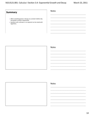 .   V63.0121.001: Calculus I Sec on 3.4: Exponen al Growth and. Decay
    .                                                                          March 23, 2011


                                                                       Notes
        Summary

          When something grows or decays at a constant rela ve rate,
          the growth or decay is exponen al.
          Equa ons with unknowns in an exponent can be solved with
          logarithms.




    .
                                                                       .




                                                                       Notes




    .
                                                                       .




                                                                       Notes




    .
                                                                       .

                                                                                         . 14
.
 