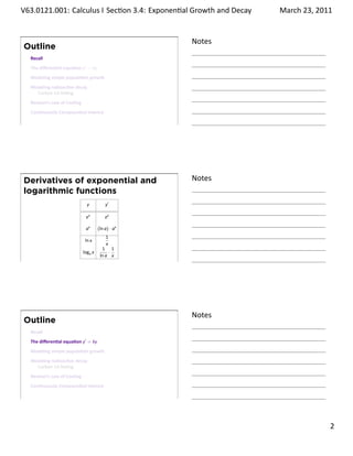 .   V63.0121.001: Calculus I Sec on 3.4: Exponen al Growth and. Decay
    .                                                                   March 23, 2011


                                                          Notes
        Outline
         Recall
         The diﬀeren al equa on y′ = ky
         Modeling simple popula on growth
         Modeling radioac ve decay
           Carbon-14 Da ng
         Newton’s Law of Cooling
         Con nuously Compounded Interest

    .
                                                          .




        Derivatives of exponential and                    Notes
        logarithmic functions
                                     y          y′

                                    ex          ex

                                    ax      (ln a) · ax
                                                1
                                    ln x
                                                x
                                              1 1
                                   loga x        ·
                                             ln a x
    .
                                                          .




                                                          Notes
        Outline
         Recall
         The diﬀeren al equa on y′ = ky
         Modeling simple popula on growth
         Modeling radioac ve decay
           Carbon-14 Da ng
         Newton’s Law of Cooling
         Con nuously Compounded Interest

    .
                                                          .

                                                                                  . 2
.
 
