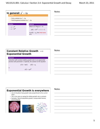 .   V63.0121.001: Calculus I Sec on 3.4: Exponen al Growth and. Decay
    .                                                                                   March 23, 2011


                                                                                Notes
        In general: y′ = ky
         Example

              Find a solu on to y′ = ky.
              Find the general solu on to y′ = ky.

         Solu on                              Remark
              y=e  kt                         What is C? Plug in t = 0:
              y = Cekt                           y(0) = Cek·0 = C · 1 = C,

                                              so y(0) = y0 , the ini al value
                                              of y.
    .
                                                                                .




        Constant Relative Growth =⇒                                             Notes
        Exponential Growth
         Theorem
         A func on with constant rela ve growth rate k is an exponen al
         func on with parameter k. Explicitly, the solu on to the equa on

                             y′ (t) = ky(t)    y(0) = y0

         is
                                     y(t) = y0 ekt


    .
                                                                                .




                                                                                Notes
        Exponential Growth is everywhere
              Lots of situa ons have growth rates propor onal to the current
              value
              This is the same as saying the rela ve growth rate is constant.
              Examples: Natural popula on growth, compounded interest,
              social networks




    .
                                                                                .

                                                                                                  . 5
.
 