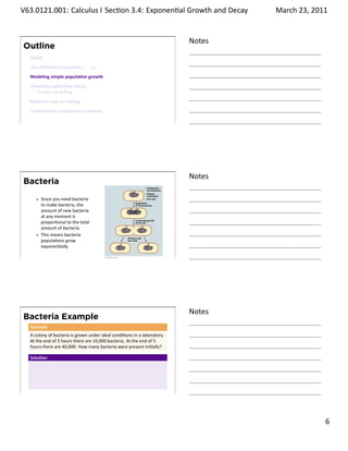 .   V63.0121.001: Calculus I Sec on 3.4: Exponen al Growth and. Decay
    .                                                                                   March 23, 2011


                                                                                Notes
        Outline
         Recall
         The diﬀeren al equa on y′ = ky
         Modeling simple popula on growth
         Modeling radioac ve decay
           Carbon-14 Da ng
         Newton’s Law of Cooling
         Con nuously Compounded Interest

    .
                                                                                .




                                                                                Notes
        Bacteria
              Since you need bacteria
              to make bacteria, the
              amount of new bacteria
              at any moment is
              propor onal to the total
              amount of bacteria.
              This means bacteria
              popula ons grow
              exponen ally.

    .
                                                                                .




                                                                                Notes
        Bacteria Example
         Example
         A colony of bacteria is grown under ideal condi ons in a laboratory.
         At the end of 3 hours there are 10,000 bacteria. At the end of 5
         hours there are 40,000. How many bacteria were present ini ally?

         Solu on




    .
                                                                                .

                                                                                                  . 6
.
 