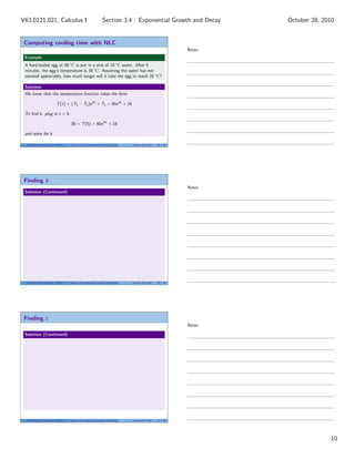 Computing cooling time with NLC
Example
A hard-boiled egg at 98 ◦
C is put in a sink of 18 ◦
C water. After 5
minutes, the egg’s temperature is 38 ◦
C. Assuming the water has not
warmed appreciably, how much longer will it take the egg to reach 20 ◦
C?
Solution
We know that the temperature function takes the form
T(t) = (T0 − Ts)ekt
+ Ts = 80ekt
+ 18
To ﬁnd k, plug in t = 5:
38 = T(5) = 80e5k
+ 18
and solve for k.
V63.0121.021, Calculus I (NYU) Section 3.4 Exponential Growth and Decay October 28, 2010 29 / 40
Finding k
Solution (Continued)
V63.0121.021, Calculus I (NYU) Section 3.4 Exponential Growth and Decay October 28, 2010 30 / 40
Finding t
Solution (Continued)
V63.0121.021, Calculus I (NYU) Section 3.4 Exponential Growth and Decay October 28, 2010 31 / 40
Notes
Notes
Notes
10
Section 3.4 : Exponential Growth and DecayV63.0121.021, Calculus I October 28, 2010
 