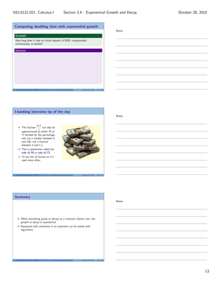 Computing doubling time with exponential growth
Example
How long does it take an initial deposit of $100, compounded
continuously, to double?
Solution
V63.0121.021, Calculus I (NYU) Section 3.4 Exponential Growth and Decay October 28, 2010 38 / 40
I-banking interview tip of the day
The fraction
ln 2
r
can also be
approximated as either 70 or
72 divided by the percentage
rate (as a number between 0
and 100, not a fraction
between 0 and 1.)
This is sometimes called the
rule of 70 or rule of 72.
72 has lots of factors so it’s
used more often.
V63.0121.021, Calculus I (NYU) Section 3.4 Exponential Growth and Decay October 28, 2010 39 / 40
Summary
When something grows or decays at a constant relative rate, the
growth or decay is exponential.
Equations with unknowns in an exponent can be solved with
logarithms.
V63.0121.021, Calculus I (NYU) Section 3.4 Exponential Growth and Decay October 28, 2010 40 / 40
Notes
Notes
Notes
13
Section 3.4 : Exponential Growth and DecayV63.0121.021, Calculus I October 28, 2010
 