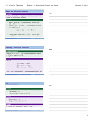 What is a diﬀerential equation?
Deﬁnition
A diﬀerential equation is an equation for an unknown function which
includes the function and its derivatives.
Example
Newton’s Second Law F = ma is a diﬀerential equation, where
a(t) = x (t).
In a spring, F(x) = −kx, where x is displacement from equilibrium
and k is a constant. So
−kx(t) = mx (t) =⇒ x (t) +
k
m
x(t) = 0.
The most general solution is x(t) = A sin ωt + B cos ωt, where
ω = k/m.
V63.0121.021, Calculus I (NYU) Section 3.4 Exponential Growth and Decay October 28, 2010 7 / 40
Showing a function is a solution
Example (Continued)
Show that x(t) = A sin ωt + B cos ωt satisﬁes the diﬀerential equation
x +
k
m
x = 0, where ω = k/m.
Solution
We have
x(t) = A sin ωt + B cos ωt
x (t) = Aω cos ωt − Bω sin ωt
x (t) = −Aω2
sin ωt − Bω2
cos ωt
Since ω2
= k/m, the last line plus k/m times the ﬁrst line result in zero.
V63.0121.021, Calculus I (NYU) Section 3.4 Exponential Growth and Decay October 28, 2010 8 / 40
The Equation y = 2
Example
Find a solution to y (t) = 2.
Find the most general solution to y (t) = 2.
Solution
A solution is y(t) = 2t.
The general solution is y = 2t + C.
Remark
If a function has a constant rate of growth, it’s linear.
V63.0121.021, Calculus I (NYU) Section 3.4 Exponential Growth and Decay October 28, 2010 9 / 40
Notes
Notes
Notes
3
Section 3.4 : Exponential Growth and DecayV63.0121.021, Calculus I October 28, 2010
 