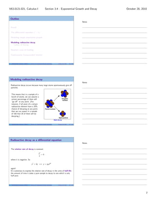 Outline
Recall
The diﬀerential equation y = ky
Modeling simple population growth
Modeling radioactive decay
Carbon-14 Dating
Newton’s Law of Cooling
Continuously Compounded Interest
V63.0121.021, Calculus I (NYU) Section 3.4 Exponential Growth and Decay October 28, 2010 20 / 40
Modeling radioactive decay
Radioactive decay occurs because many large atoms spontaneously give oﬀ
particles.
This means that in a sample of a
bunch of atoms, we can assume a
certain percentage of them will
“go oﬀ” at any point. (For
instance, if all atom of a certain
radioactive element have a 20%
chance of decaying at any point,
then we can expect in a sample
of 100 that 20 of them will be
decaying.)
V63.0121.021, Calculus I (NYU) Section 3.4 Exponential Growth and Decay October 28, 2010 21 / 40
Radioactive decay as a diﬀerential equation
The relative rate of decay is constant:
y
y
= k
where k is negative. So
y = ky =⇒ y = y0ekt
again!
It’s customary to express the relative rate of decay in the units of half-life:
the amount of time it takes a pure sample to decay to one which is only
half pure.
V63.0121.021, Calculus I (NYU) Section 3.4 Exponential Growth and Decay October 28, 2010 22 / 40
Notes
Notes
Notes
7
Section 3.4 : Exponential Growth and DecayV63.0121.021, Calculus I October 28, 2010
 