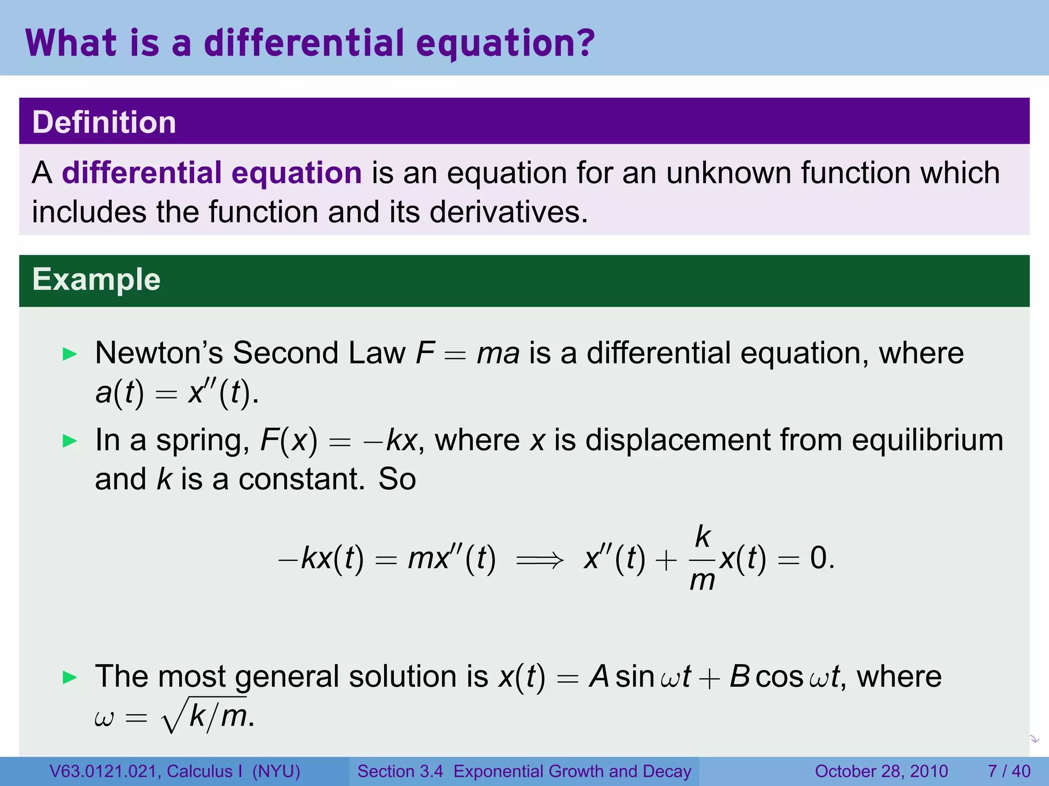 What is a differential equation?
Definition
A differential equation is an equation for an unknown function which
includes the function and its derivatives.

Example

      Newton’s Second Law F = ma is a differential equation, where
      a(t) = x′′ (t).
      In a spring, F(x) = −kx, where x is displacement from equilibrium
      and k is a constant. So
                                                                            k
                            −kx(t) = mx′′ (t) =⇒ x′′ (t) +                    x(t) = 0.
                                                                            m


      The √ general solution is x(t) = A sin ωt + B cos ωt, where
          most
      ω = k/m.
                                                                        .      .    .        .      .      .

 V63.0121.021, Calculus I (NYU)   Section 3.4 Exponential Growth and Decay              October 28, 2010       7 / 40
 