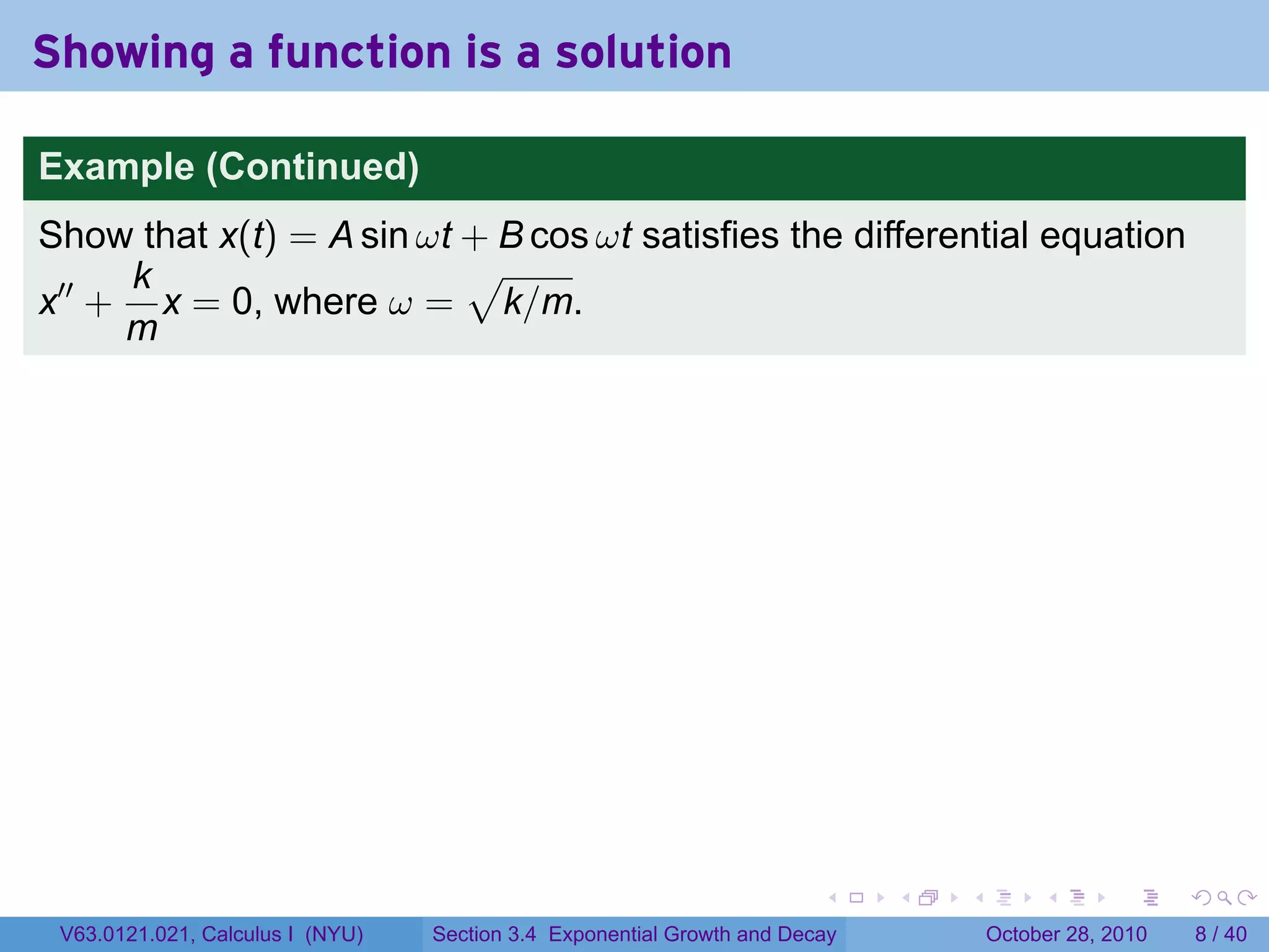 Showing a function is a solution

Example (Continued)
Show that x(t) = A sin ωt + B cos ωt satisfies the differential equation
     k                    √
x′′ + x = 0, where ω = k/m.
     m




                                                                        .    .   .        .      .      .

 V63.0121.021, Calculus I (NYU)   Section 3.4 Exponential Growth and Decay           October 28, 2010       8 / 40
 