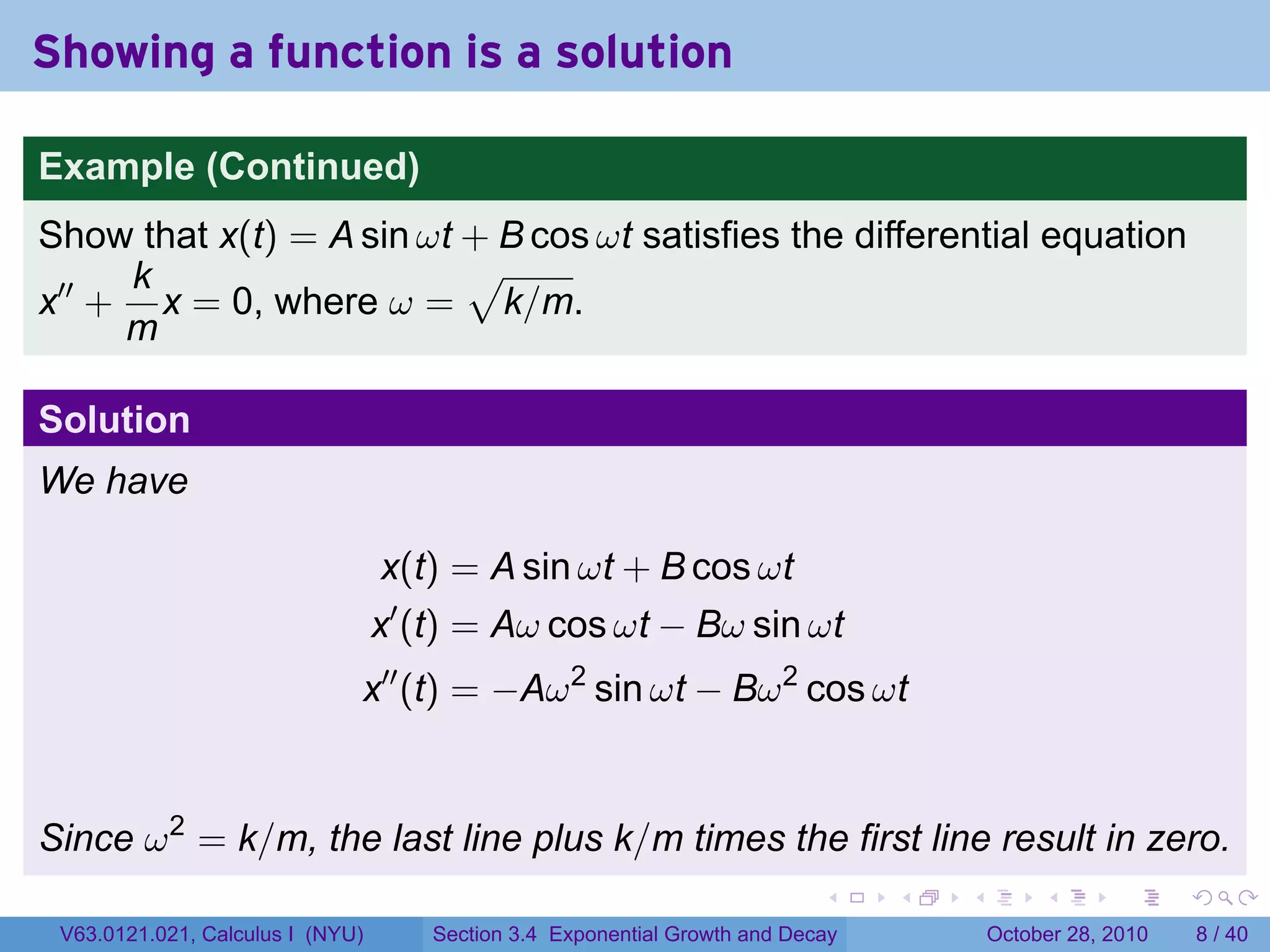 Showing a function is a solution

Example (Continued)
Show that x(t) = A sin ωt + B cos ωt satisfies the differential equation
     k                    √
x′′ + x = 0, where ω = k/m.
     m

Solution
We have

                                  x(t) = A sin ωt + B cos ωt
                                  x′ (t) = Aω cos ωt − Bω sin ωt
                              x′′ (t) = −Aω 2 sin ωt − Bω 2 cos ωt


Since ω 2 = k/m, the last line plus k/m times the first line result in zero.
                                                                           .    .   .        .      .      .

 V63.0121.021, Calculus I (NYU)      Section 3.4 Exponential Growth and Decay           October 28, 2010       8 / 40
 