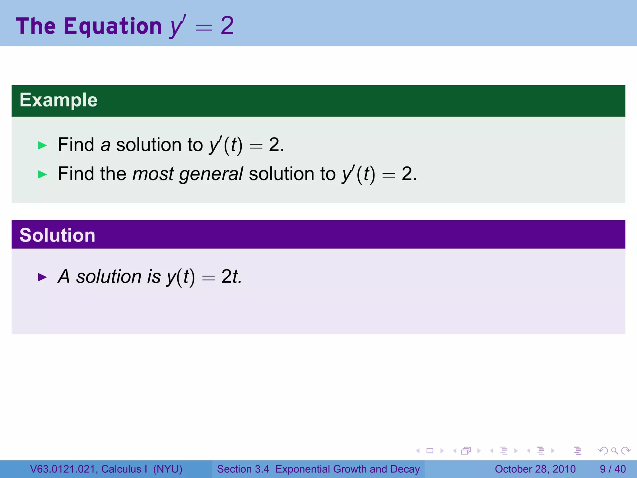 The Equation y′ = 2

Example

      Find a solution to y′ (t) = 2.
      Find the most general solution to y′ (t) = 2.


Solution

      A solution is y(t) = 2t.




                                                                        .    .   .        .      .      .

 V63.0121.021, Calculus I (NYU)   Section 3.4 Exponential Growth and Decay           October 28, 2010       9 / 40
 
