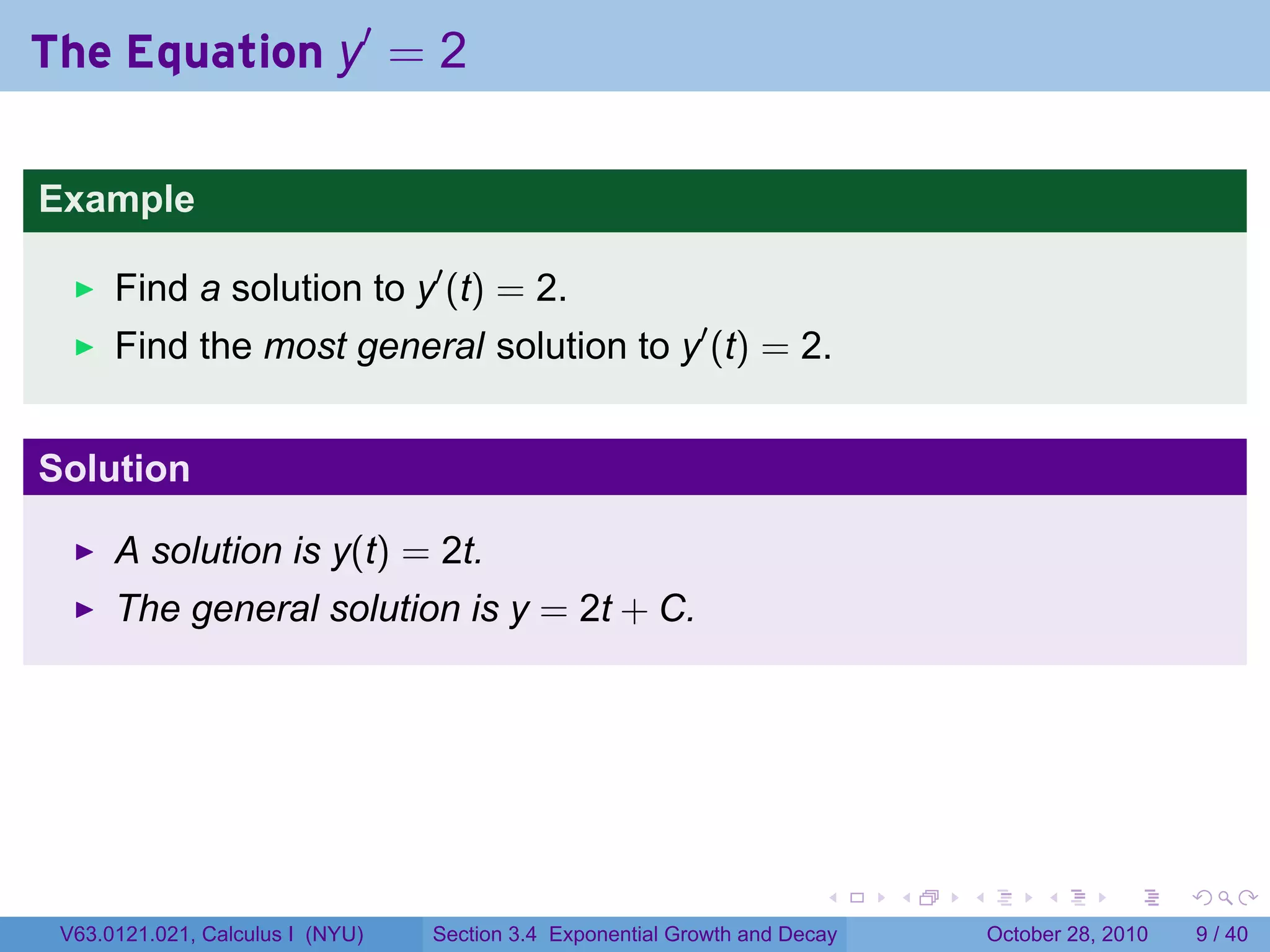 The Equation y′ = 2

Example

      Find a solution to y′ (t) = 2.
      Find the most general solution to y′ (t) = 2.


Solution

      A solution is y(t) = 2t.
      The general solution is y = 2t + C.




                                                                        .    .   .        .      .      .

 V63.0121.021, Calculus I (NYU)   Section 3.4 Exponential Growth and Decay           October 28, 2010       9 / 40
 