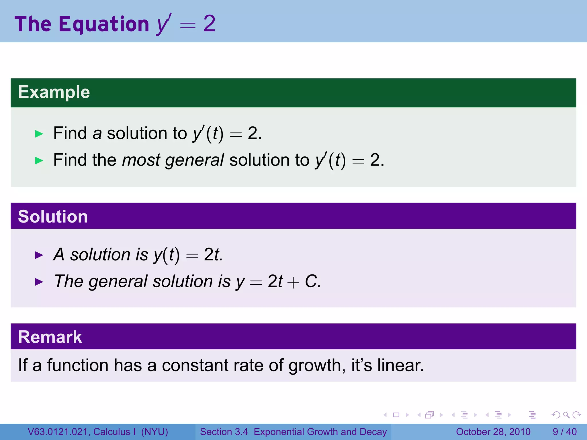 The Equation y′ = 2

Example

      Find a solution to y′ (t) = 2.
      Find the most general solution to y′ (t) = 2.


Solution

      A solution is y(t) = 2t.
      The general solution is y = 2t + C.


Remark
If a function has a constant rate of growth, it’s linear.

                                                                        .    .   .        .      .      .

 V63.0121.021, Calculus I (NYU)   Section 3.4 Exponential Growth and Decay           October 28, 2010       9 / 40
 