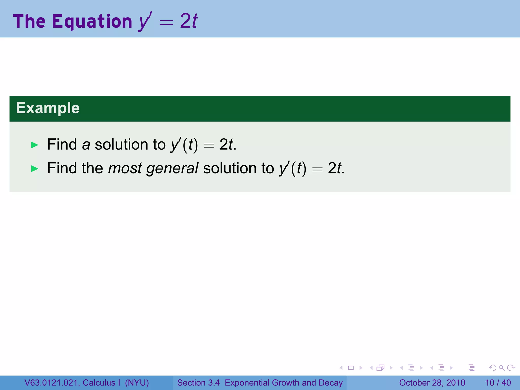 The Equation y′ = 2t



Example

      Find a solution to y′ (t) = 2t.
      Find the most general solution to y′ (t) = 2t.




                                                                        .    .   .         .       .    .

 V63.0121.021, Calculus I (NYU)   Section 3.4 Exponential Growth and Decay           October 28, 2010   10 / 40
 