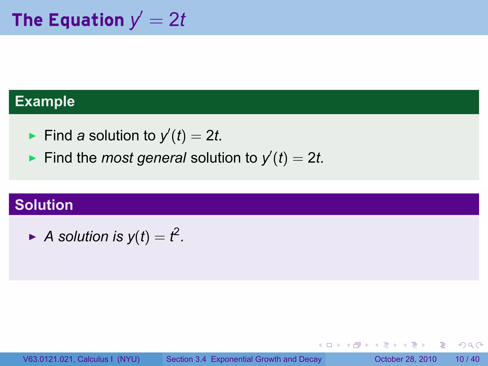 The Equation y′ = 2t



Example

      Find a solution to y′ (t) = 2t.
      Find the most general solution to y′ (t) = 2t.


Solution

      A solution is y(t) = t2 .




                                                                        .    .   .         .       .    .

 V63.0121.021, Calculus I (NYU)   Section 3.4 Exponential Growth and Decay           October 28, 2010   10 / 40
 