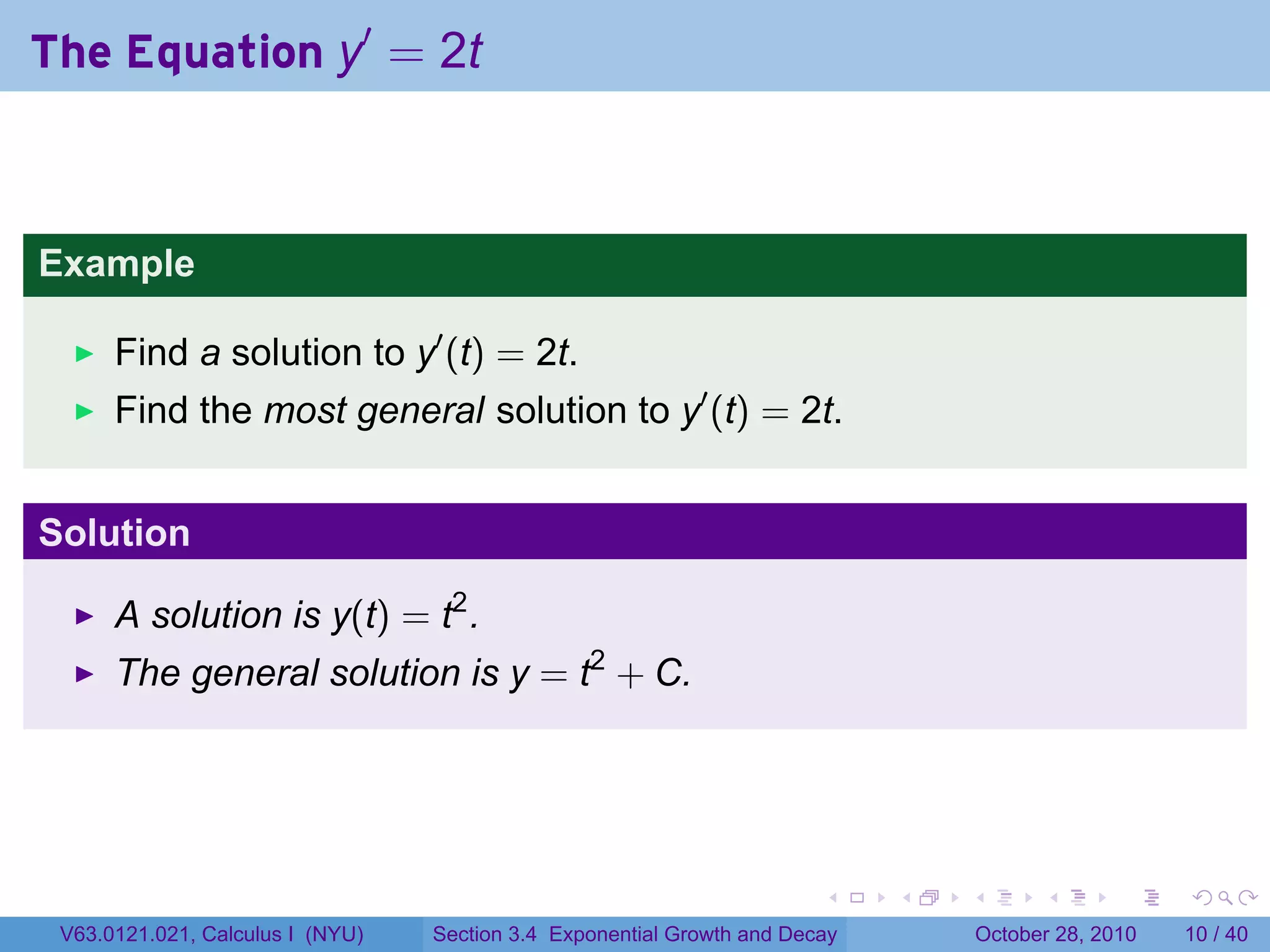 The Equation y′ = 2t



Example

      Find a solution to y′ (t) = 2t.
      Find the most general solution to y′ (t) = 2t.


Solution

      A solution is y(t) = t2 .
      The general solution is y = t2 + C.




                                                                        .    .   .         .       .    .

 V63.0121.021, Calculus I (NYU)   Section 3.4 Exponential Growth and Decay           October 28, 2010   10 / 40
 