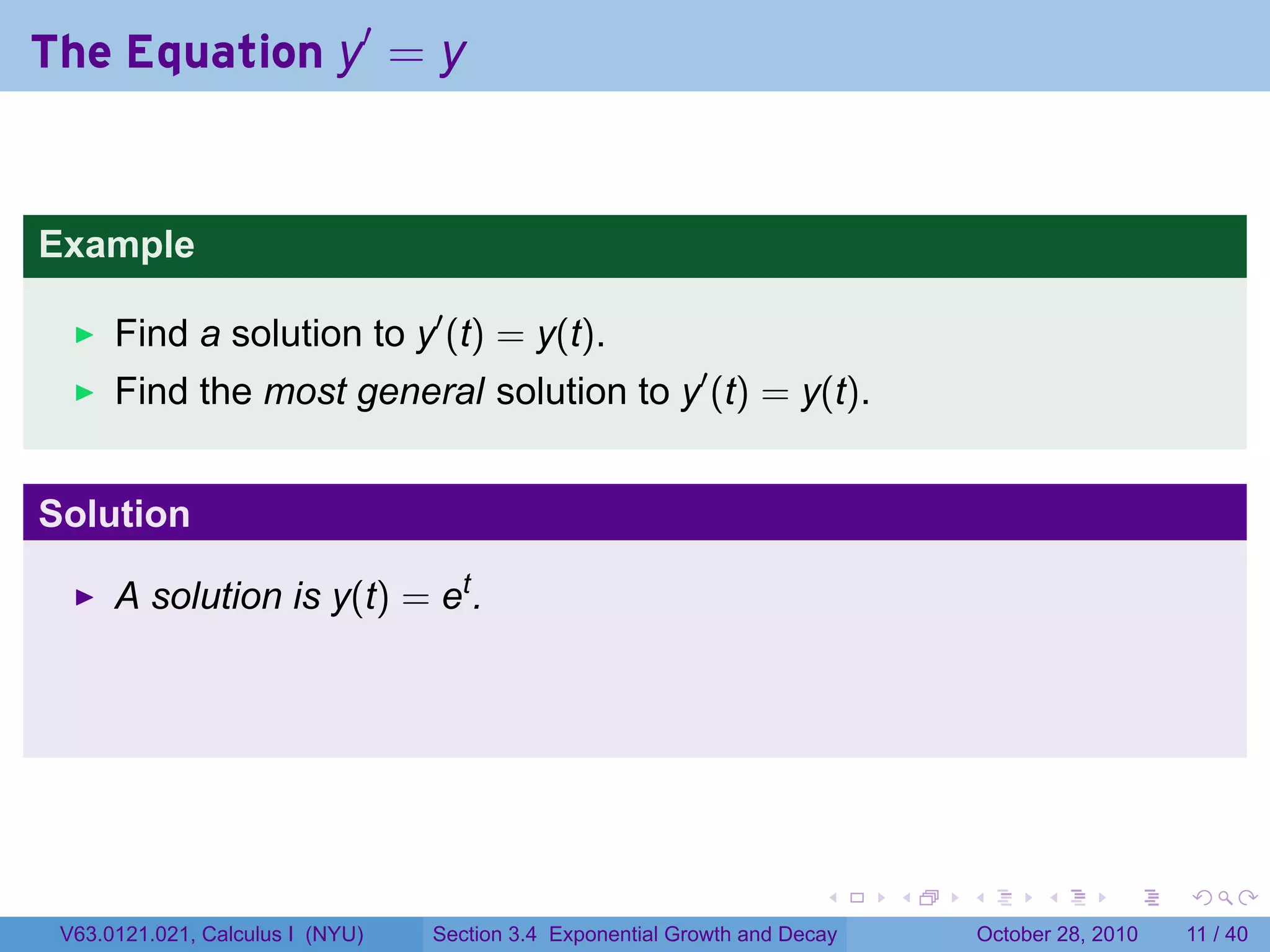 The Equation y′ = y


Example

      Find a solution to y′ (t) = y(t).
      Find the most general solution to y′ (t) = y(t).


Solution

      A solution is y(t) = et .




                                                                        .    .   .         .      .     .

 V63.0121.021, Calculus I (NYU)   Section 3.4 Exponential Growth and Decay           October 28, 2010   11 / 40
 