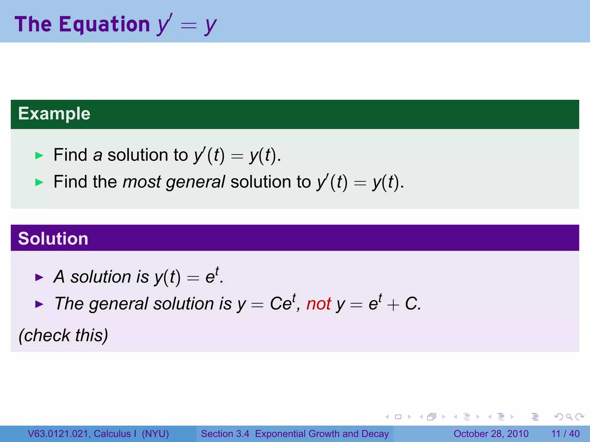 The Equation y′ = y


Example

      Find a solution to y′ (t) = y(t).
      Find the most general solution to y′ (t) = y(t).


Solution

      A solution is y(t) = et .
      The general solution is y = Cet , not y = et + C.
(check this)



                                                                        .    .   .         .      .     .

 V63.0121.021, Calculus I (NYU)   Section 3.4 Exponential Growth and Decay           October 28, 2010   11 / 40
 