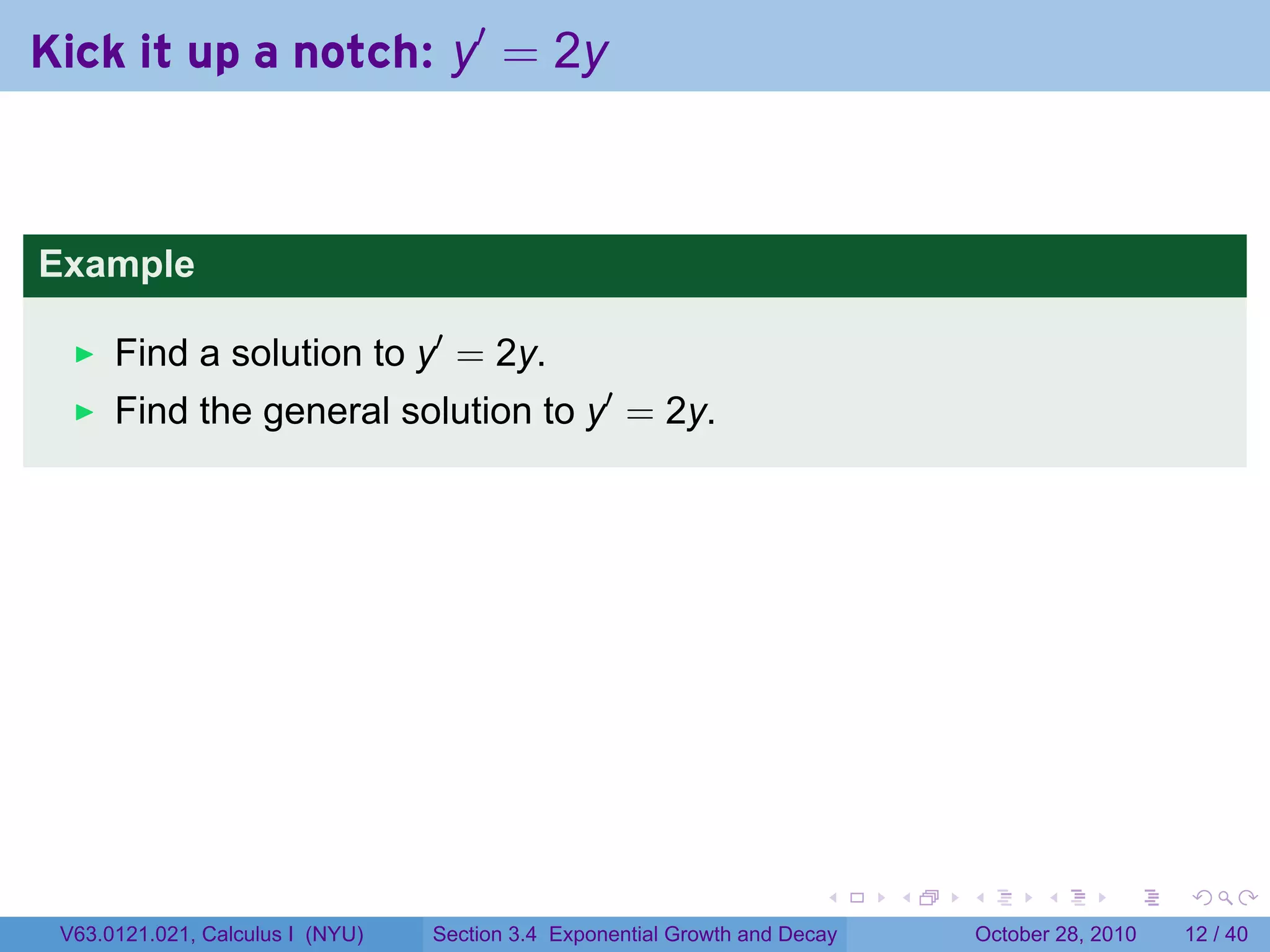 Kick it up a notch: y′ = 2y



Example

      Find a solution to y′ = 2y.
      Find the general solution to y′ = 2y.




                                                                        .    .   .         .       .    .

 V63.0121.021, Calculus I (NYU)   Section 3.4 Exponential Growth and Decay           October 28, 2010   12 / 40
 