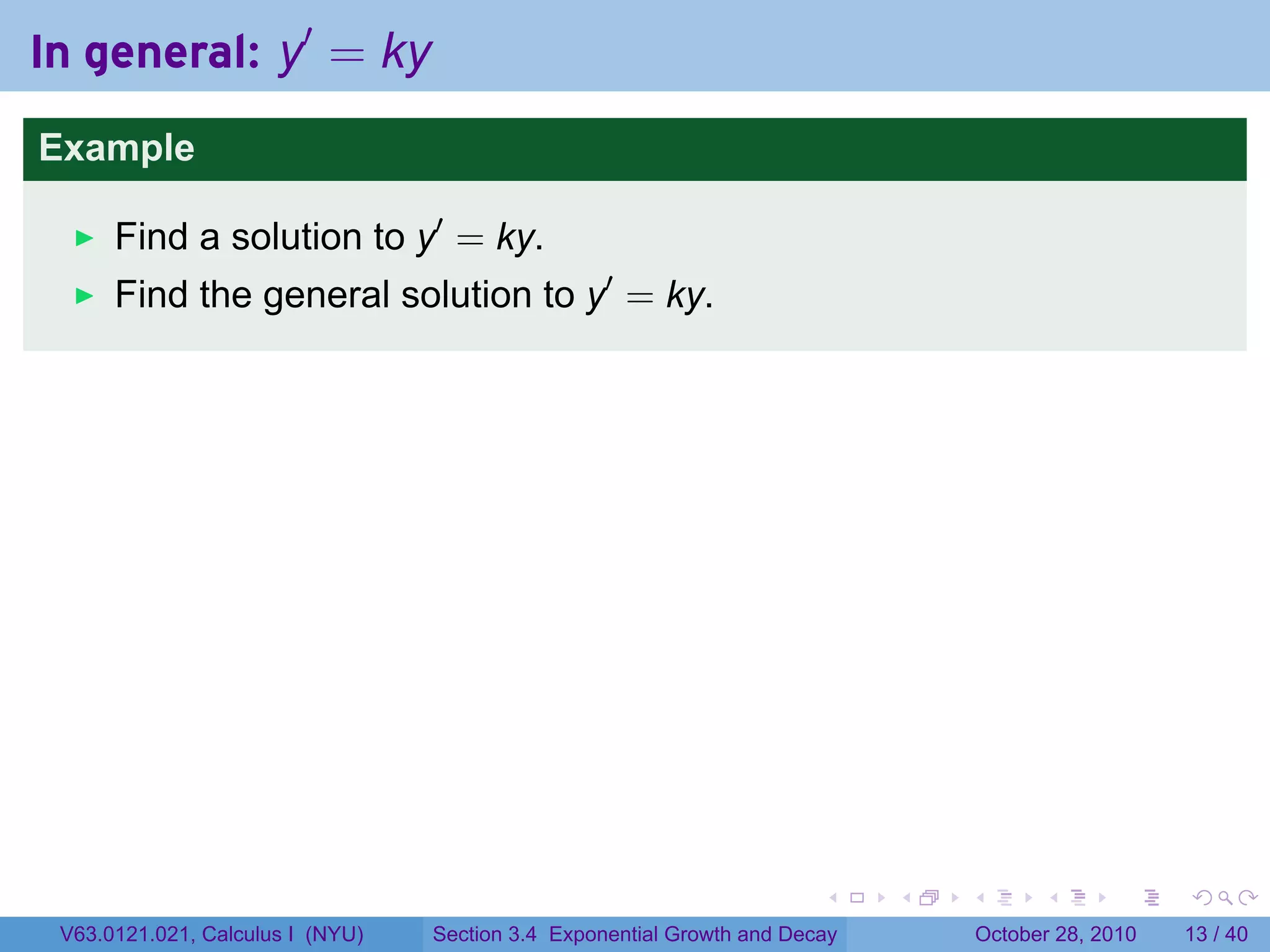 In general: y′ = ky
Example

      Find a solution to y′ = ky.
      Find the general solution to y′ = ky.




                                                                        .    .   .         .       .    .

 V63.0121.021, Calculus I (NYU)   Section 3.4 Exponential Growth and Decay           October 28, 2010   13 / 40
 