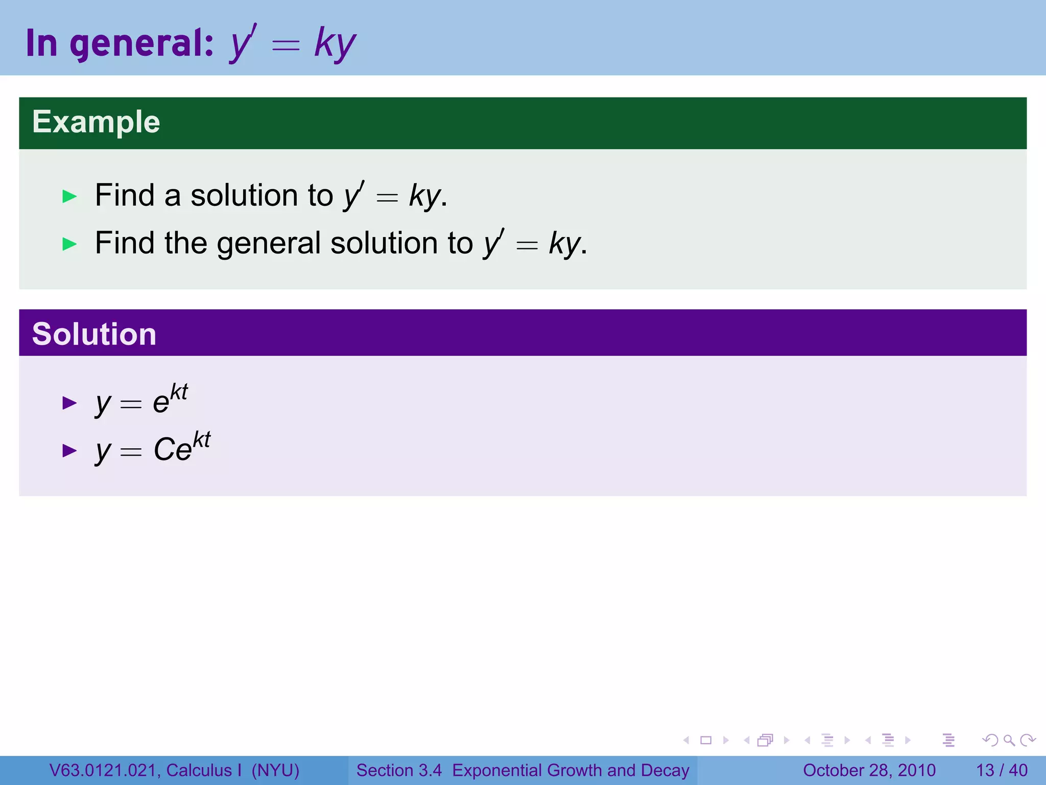 In general: y′ = ky
Example

      Find a solution to y′ = ky.
      Find the general solution to y′ = ky.

Solution

      y = ekt
      y = Cekt




                                                                        .    .   .         .       .    .

 V63.0121.021, Calculus I (NYU)   Section 3.4 Exponential Growth and Decay           October 28, 2010   13 / 40
 