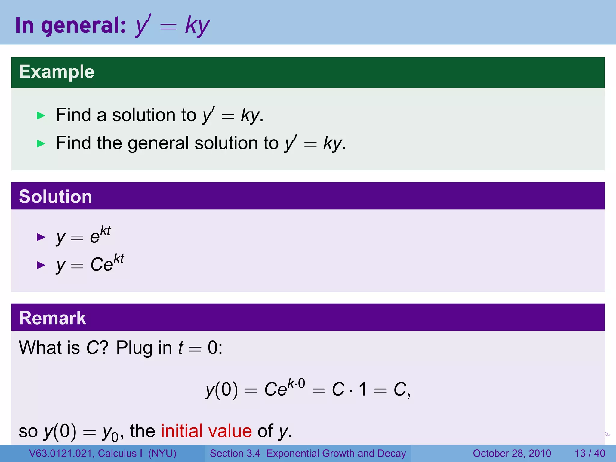 In general: y′ = ky
Example

      Find a solution to y′ = ky.
      Find the general solution to y′ = ky.

Solution

      y = ekt
      y = Cekt

Remark
What is C? Plug in t = 0:

                                  y(0) = Cek·0 = C · 1 = C,

so y(0) = y0 , the initial value of y.                                  .    .   .         .       .    .

 V63.0121.021, Calculus I (NYU)   Section 3.4 Exponential Growth and Decay           October 28, 2010   13 / 40
 
