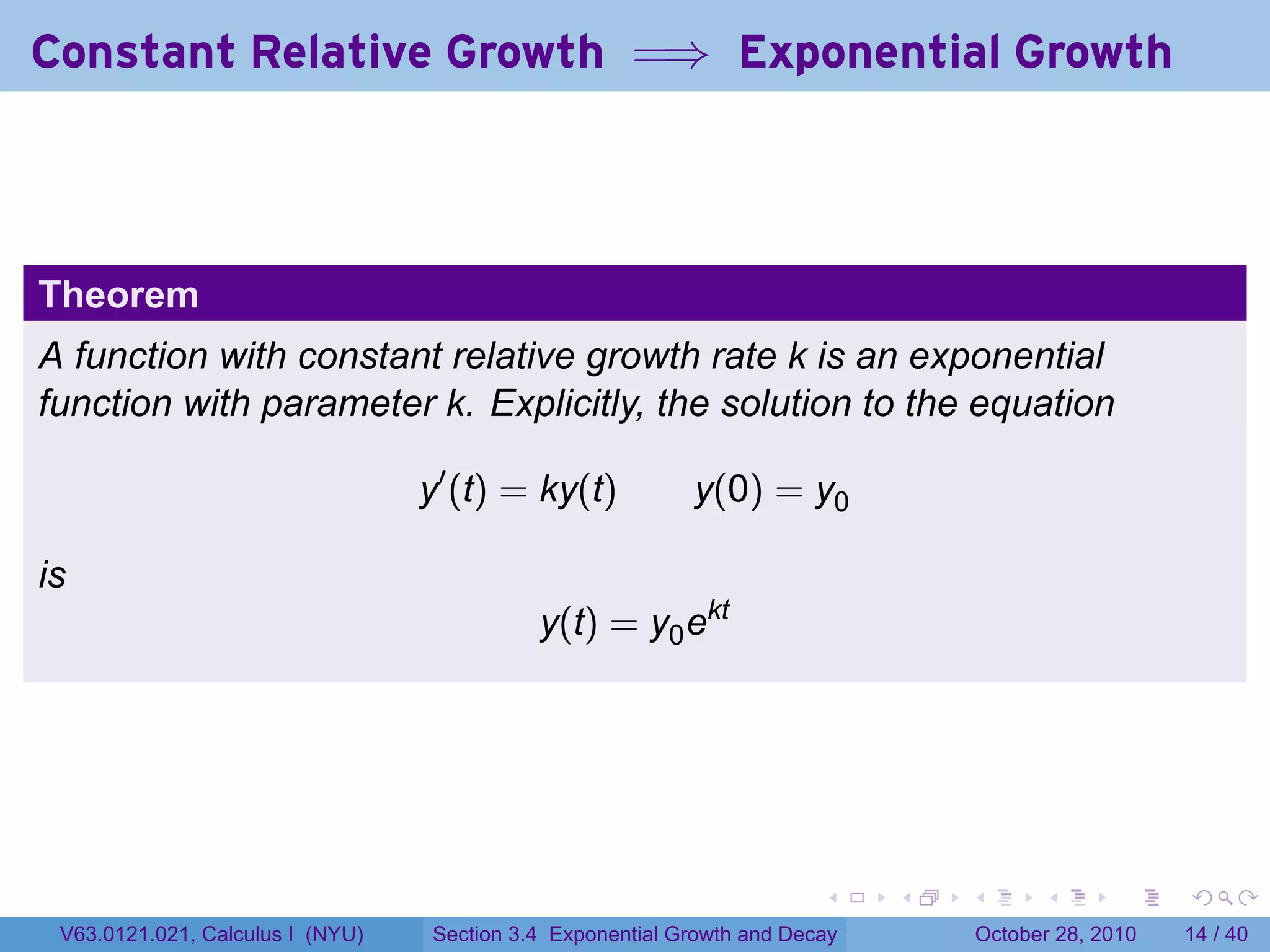 Constant Relative Growth =⇒ Exponential Growth



Theorem
A function with constant relative growth rate k is an exponential
function with parameter k. Explicitly, the solution to the equation

                                  y′ (t) = ky(t)           y(0) = y0

is
                                            y(t) = y0 ekt




                                                                        .    .   .         .       .    .

 V63.0121.021, Calculus I (NYU)   Section 3.4 Exponential Growth and Decay           October 28, 2010   14 / 40
 