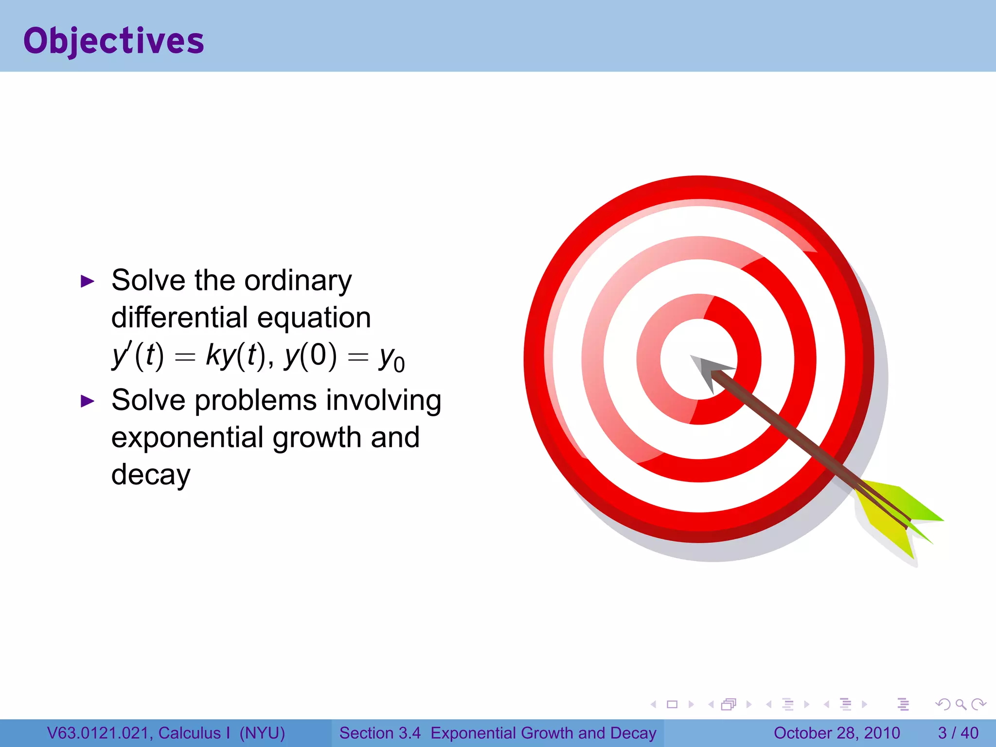 Objectives




         Solve the ordinary
         differential equation
         y′ (t) = ky(t), y(0) = y0
         Solve problems involving
         exponential growth and
         decay




                                                                        .    .   .        .      .      .

 V63.0121.021, Calculus I (NYU)   Section 3.4 Exponential Growth and Decay           October 28, 2010       3 / 40
 