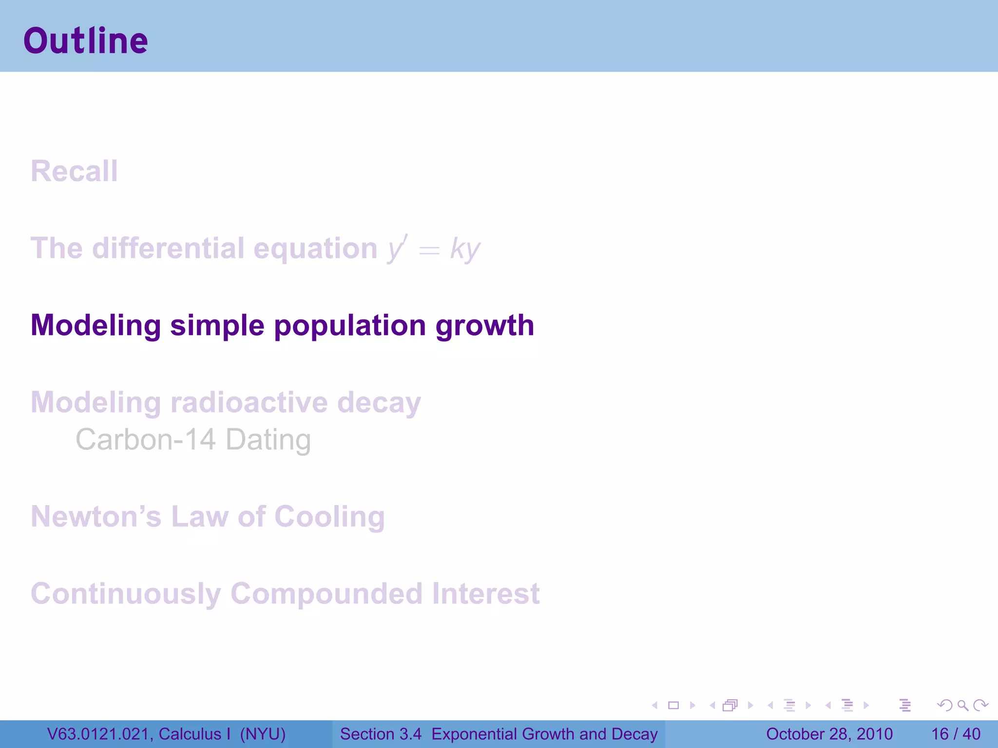 Outline


Recall

The differential equation y′ = ky

Modeling simple population growth

Modeling radioactive decay
  Carbon-14 Dating

Newton’s Law of Cooling

Continuously Compounded Interest


                                                                        .    .   .         .       .    .

 V63.0121.021, Calculus I (NYU)   Section 3.4 Exponential Growth and Decay           October 28, 2010   16 / 40
 