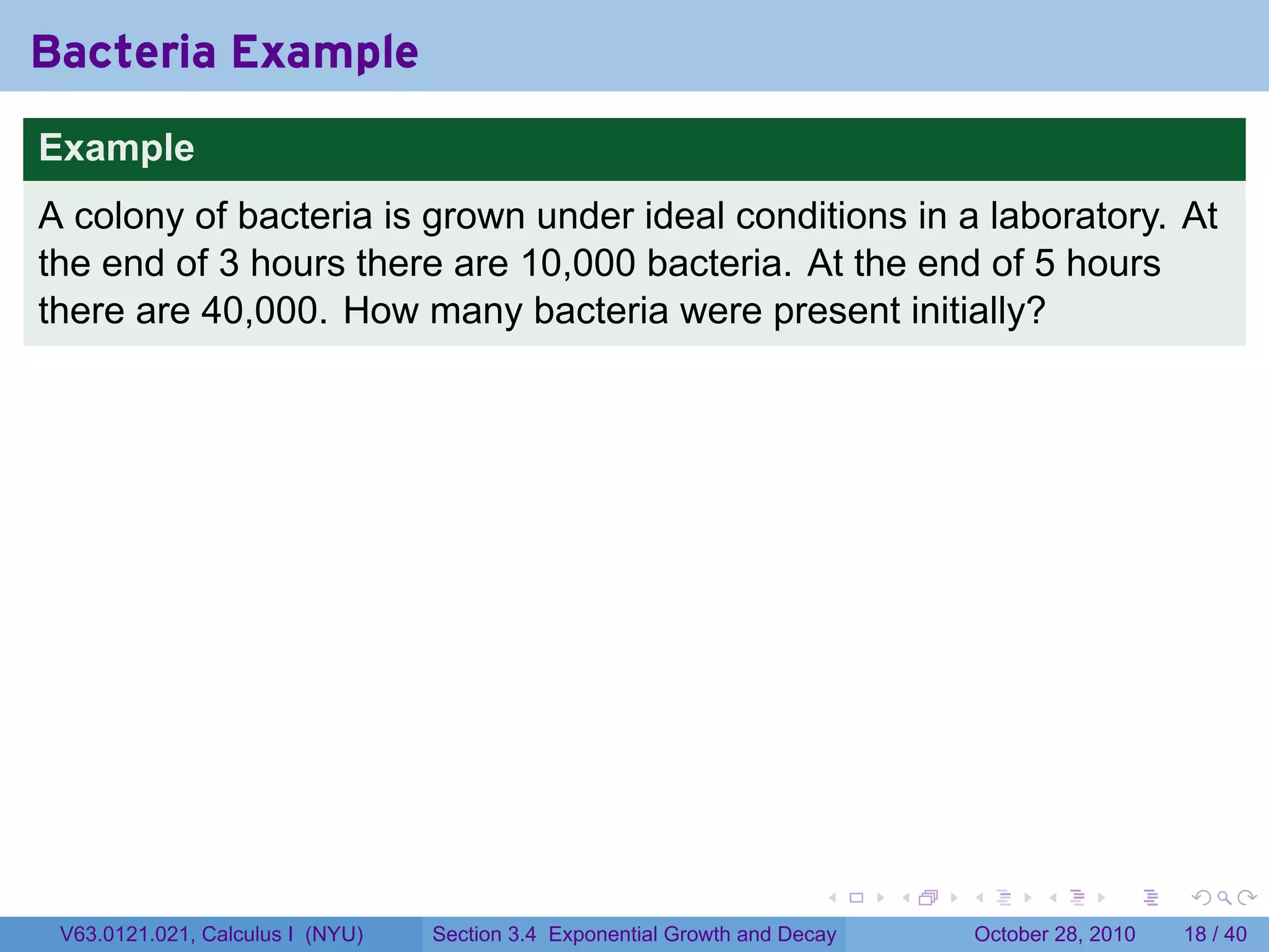 Bacteria Example
Example
A colony of bacteria is grown under ideal conditions in a laboratory. At
the end of 3 hours there are 10,000 bacteria. At the end of 5 hours
there are 40,000. How many bacteria were present initially?




                                                                        .    .   .         .       .    .

 V63.0121.021, Calculus I (NYU)   Section 3.4 Exponential Growth and Decay           October 28, 2010   18 / 40
 