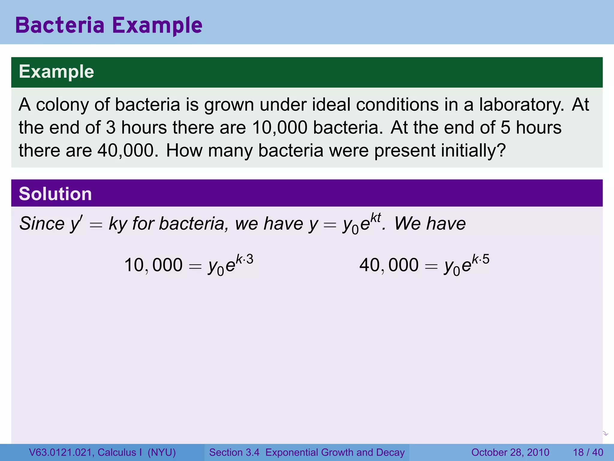 Bacteria Example
Example
A colony of bacteria is grown under ideal conditions in a laboratory. At
the end of 3 hours there are 10,000 bacteria. At the end of 5 hours
there are 40,000. How many bacteria were present initially?

Solution
Since y′ = ky for bacteria, we have y = y0 ekt . We have

                    10, 000 = y0 ek·3                           40, 000 = y0 ek·5




                                                                        .    .   .         .       .    .

 V63.0121.021, Calculus I (NYU)   Section 3.4 Exponential Growth and Decay           October 28, 2010   18 / 40
 
