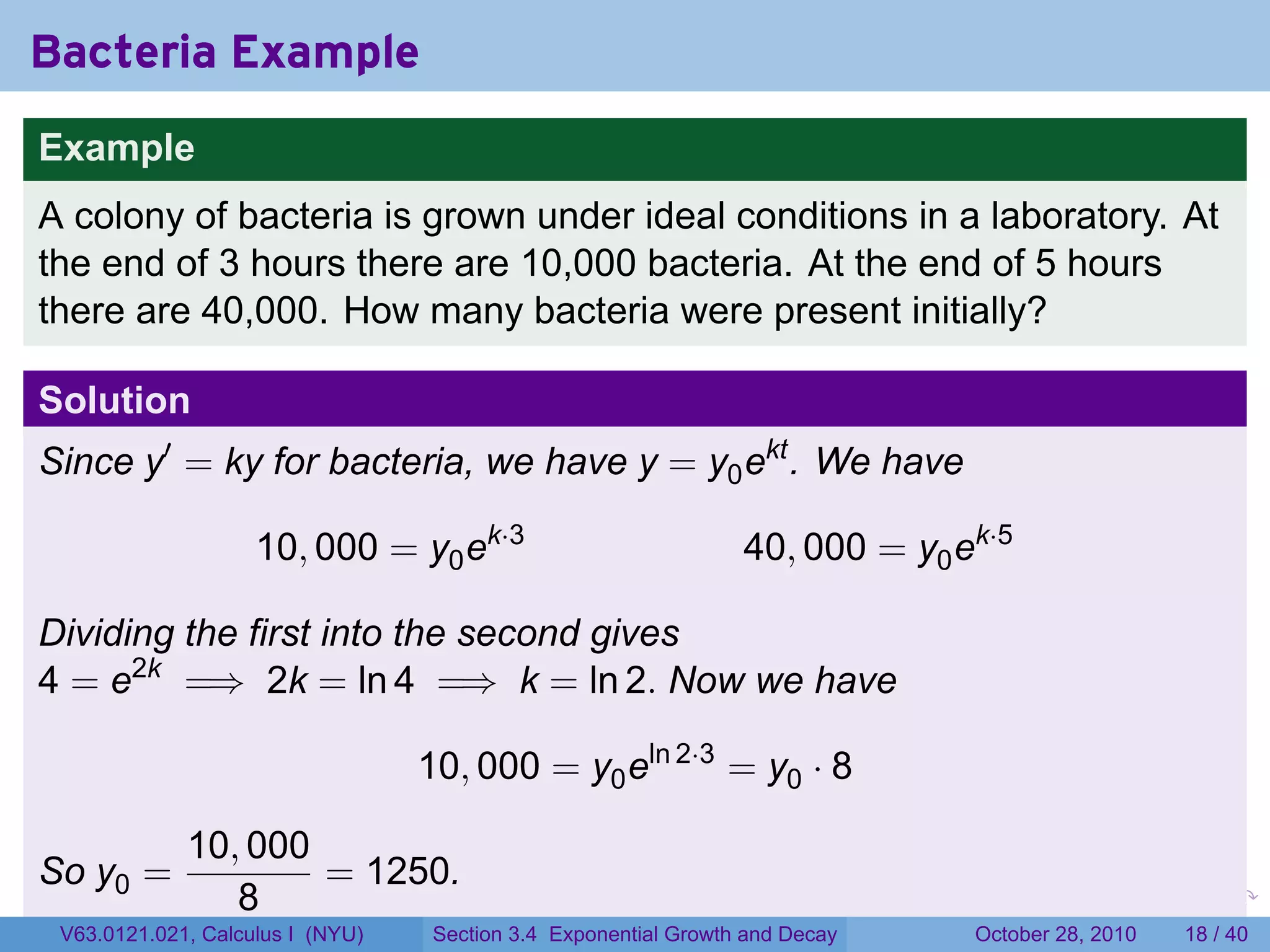 Bacteria Example
Example
A colony of bacteria is grown under ideal conditions in a laboratory. At
the end of 3 hours there are 10,000 bacteria. At the end of 5 hours
there are 40,000. How many bacteria were present initially?

Solution
Since y′ = ky for bacteria, we have y = y0 ekt . We have

                    10, 000 = y0 ek·3                            40, 000 = y0 ek·5

Dividing the first into the second gives
4 = e2k =⇒ 2k = ln 4 =⇒ k = ln 2. Now we have

                                  10, 000 = y0 eln 2·3 = y0 · 8

             10, 000
So y0 =              = 1250.
                8                                                        .    .   .         .       .    .

 V63.0121.021, Calculus I (NYU)    Section 3.4 Exponential Growth and Decay           October 28, 2010   18 / 40
 