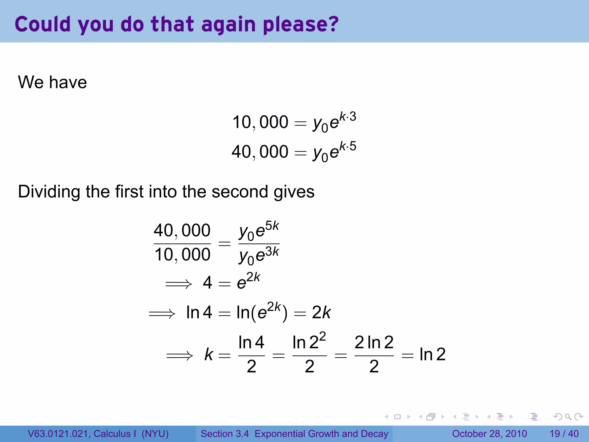 Could you do that again please?

We have

                                        10, 000 = y0 ek·3
                                        40, 000 = y0 ek·5

Dividing the first into the second gives

                           40, 000  y e5k
                                   = 0 3k
                           10, 000  y0 e
                              =⇒ 4 = e2k
                          =⇒ ln 4 = ln(e2k ) = 2k
                                          ln 4   ln 22   2 ln 2
                              =⇒ k =           =       =        = ln 2
                                           2       2        2

                                                                        .    .   .         .       .    .

 V63.0121.021, Calculus I (NYU)   Section 3.4 Exponential Growth and Decay           October 28, 2010   19 / 40
 