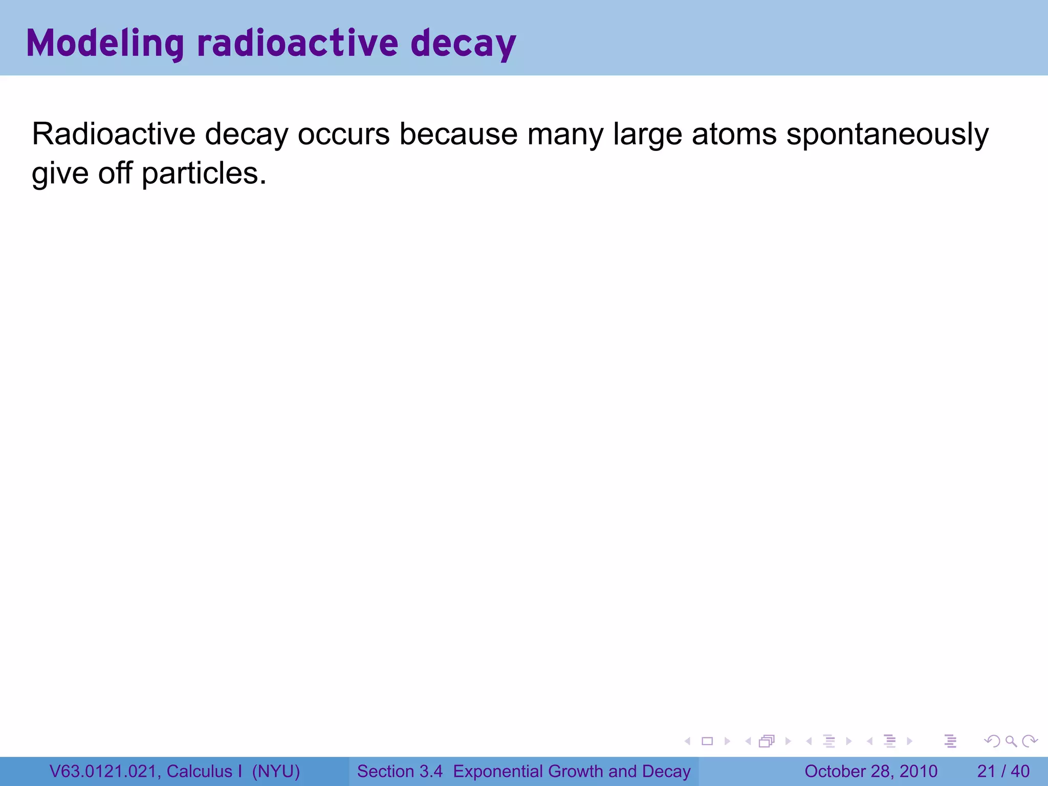 Modeling radioactive decay

Radioactive decay occurs because many large atoms spontaneously
give off particles.




                                                                        .    .   .         .       .    .

 V63.0121.021, Calculus I (NYU)   Section 3.4 Exponential Growth and Decay           October 28, 2010   21 / 40
 