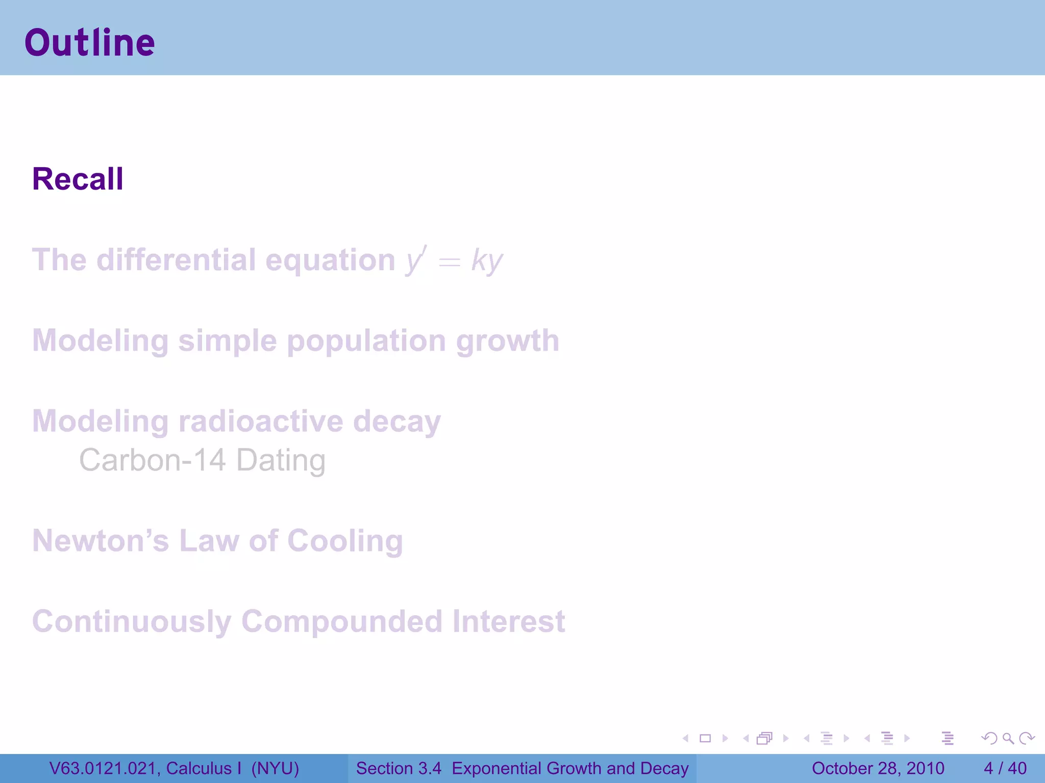 Outline


Recall

The differential equation y′ = ky

Modeling simple population growth

Modeling radioactive decay
  Carbon-14 Dating

Newton’s Law of Cooling

Continuously Compounded Interest


                                                                        .    .   .        .      .      .

 V63.0121.021, Calculus I (NYU)   Section 3.4 Exponential Growth and Decay           October 28, 2010       4 / 40
 