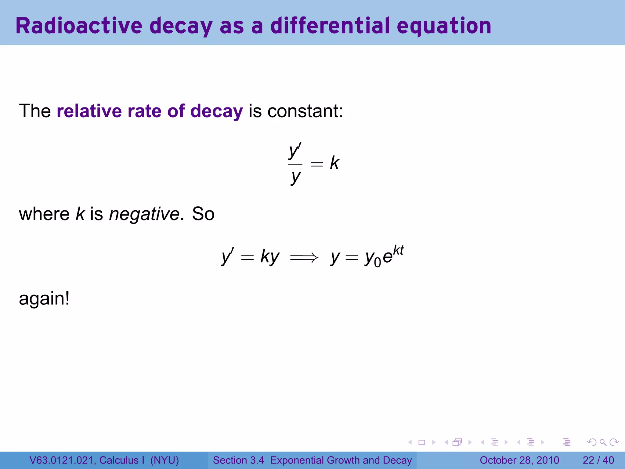 Radioactive decay as a differential equation


The relative rate of decay is constant:

                                                 y′
                                                    =k
                                                 y

where k is negative. So

                                   y′ = ky =⇒ y = y0 ekt

again!




                                                                        .    .   .         .       .    .

 V63.0121.021, Calculus I (NYU)   Section 3.4 Exponential Growth and Decay           October 28, 2010   22 / 40
 