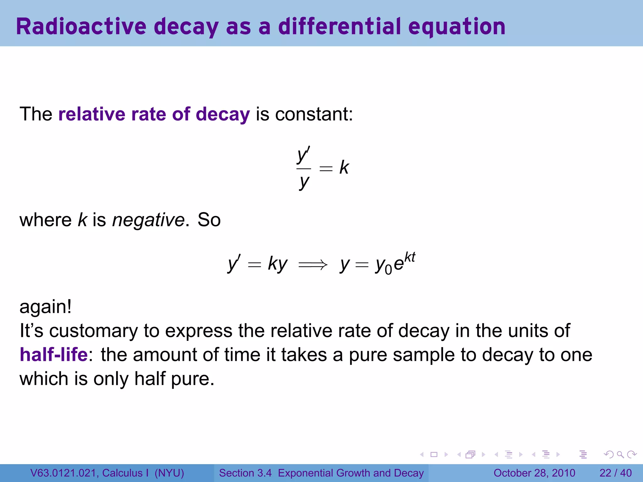 Radioactive decay as a differential equation


The relative rate of decay is constant:

                                                 y′
                                                    =k
                                                 y

where k is negative. So

                                   y′ = ky =⇒ y = y0 ekt

again!
It’s customary to express the relative rate of decay in the units of
half-life: the amount of time it takes a pure sample to decay to one
which is only half pure.


                                                                        .    .   .         .       .    .

 V63.0121.021, Calculus I (NYU)   Section 3.4 Exponential Growth and Decay           October 28, 2010   22 / 40
 