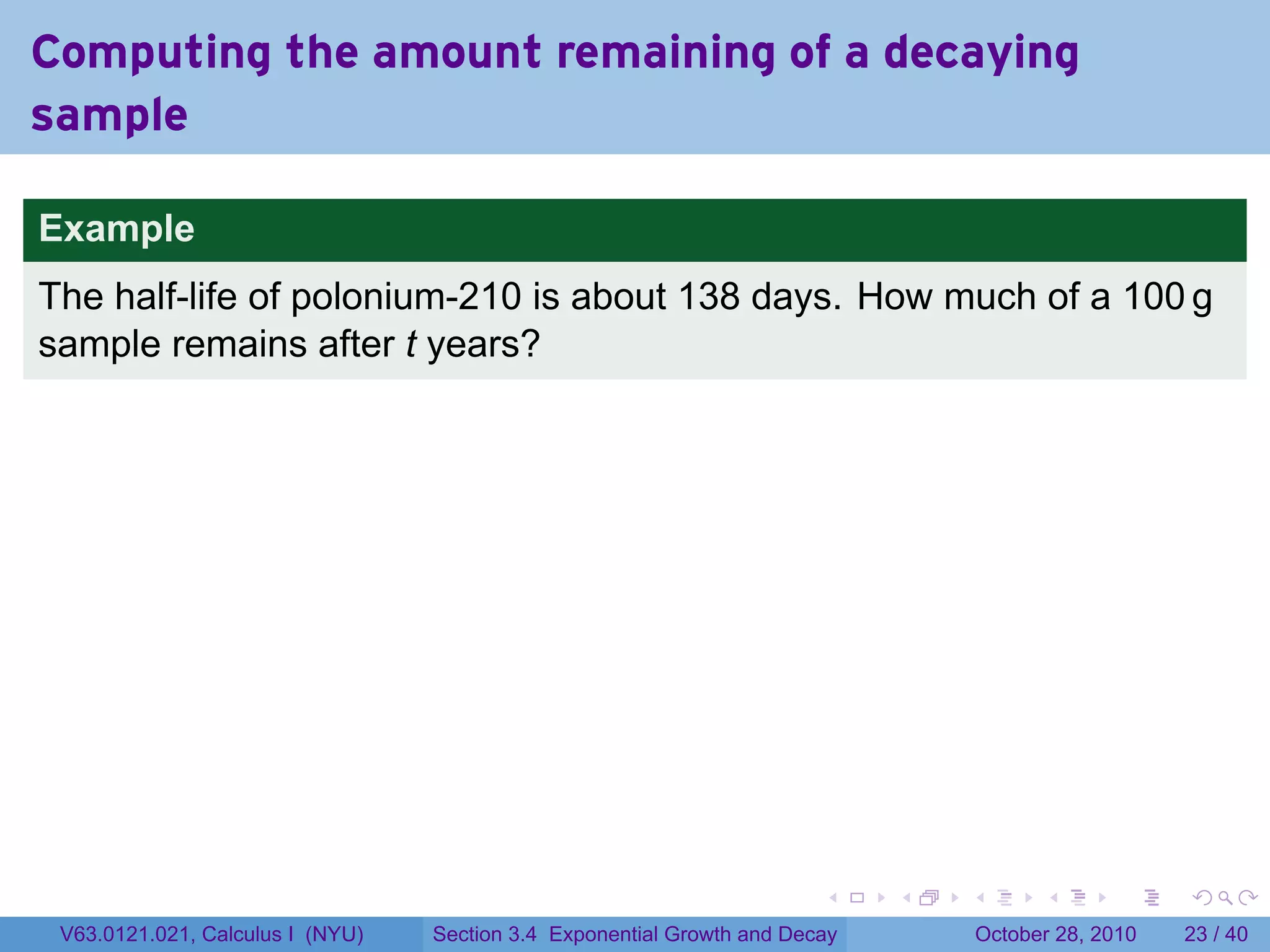 Computing the amount remaining of a decaying
sample

Example
The half-life of polonium-210 is about 138 days. How much of a 100 g
sample remains after t years?




                                                                        .    .   .         .       .    .

 V63.0121.021, Calculus I (NYU)   Section 3.4 Exponential Growth and Decay           October 28, 2010   23 / 40
 